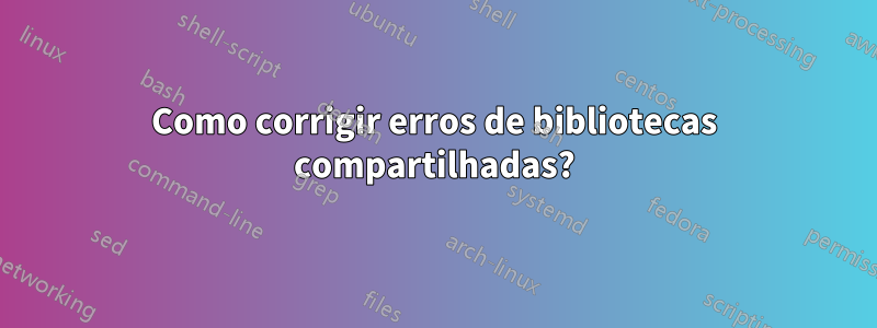 Como corrigir erros de bibliotecas compartilhadas?