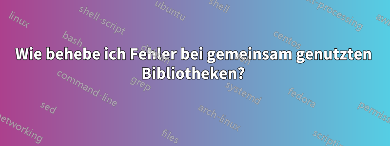 Wie behebe ich Fehler bei gemeinsam genutzten Bibliotheken?