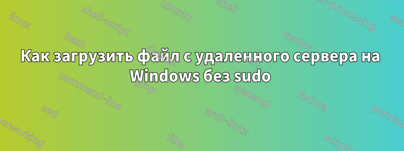 Как загрузить файл с удаленного сервера на Windows без sudo