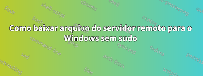 Como baixar arquivo do servidor remoto para o Windows sem sudo