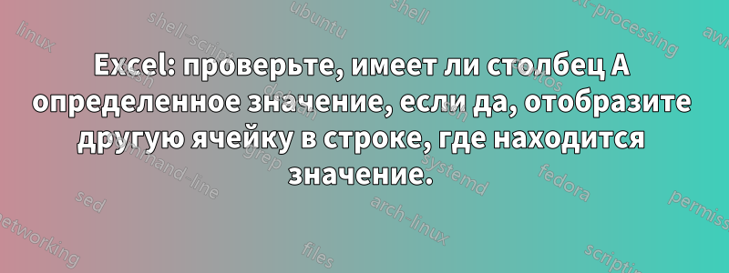 Excel: проверьте, имеет ли столбец A определенное значение, если да, отобразите другую ячейку в строке, где находится значение.