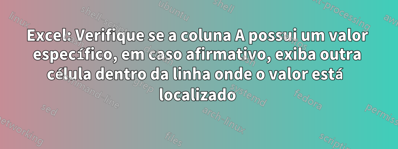 Excel: Verifique se a coluna A possui um valor específico, em caso afirmativo, exiba outra célula dentro da linha onde o valor está localizado