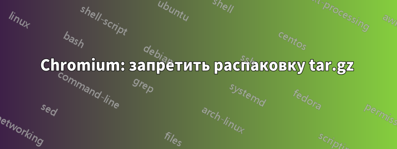 Chromium: запретить распаковку tar.gz