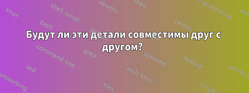 Будут ли эти детали совместимы друг с другом? 