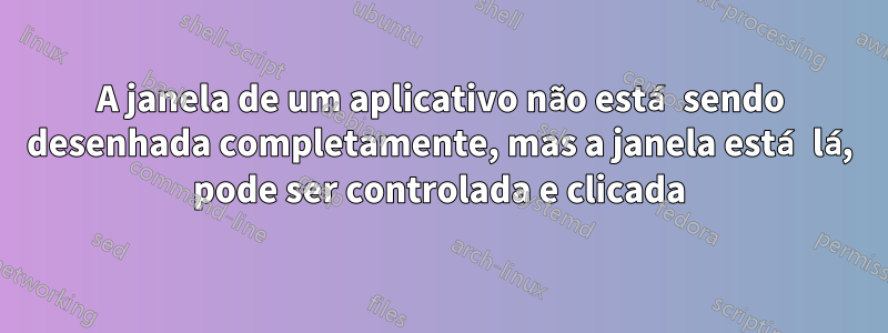 A janela de um aplicativo não está sendo desenhada completamente, mas a janela está lá, pode ser controlada e clicada