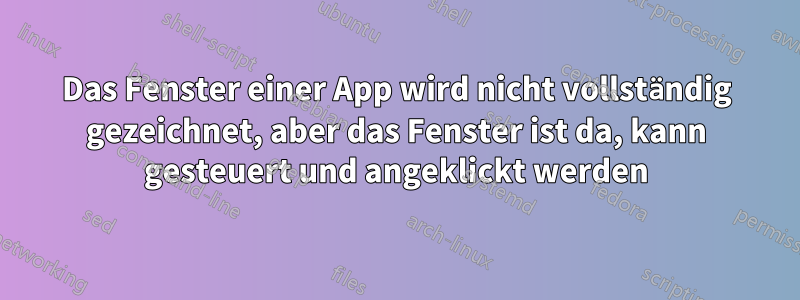 Das Fenster einer App wird nicht vollständig gezeichnet, aber das Fenster ist da, kann gesteuert und angeklickt werden