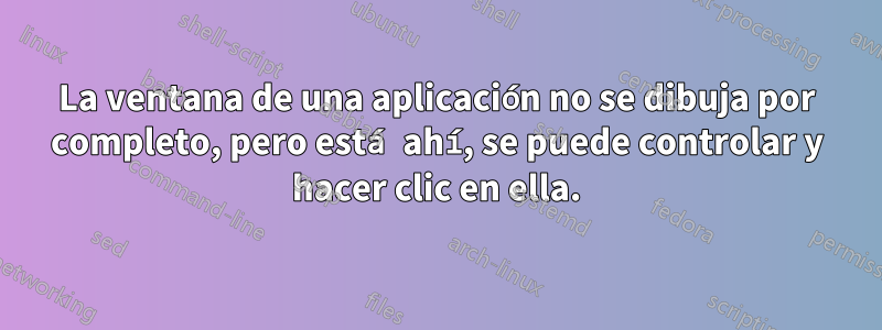 La ventana de una aplicación no se dibuja por completo, pero está ahí, se puede controlar y hacer clic en ella.