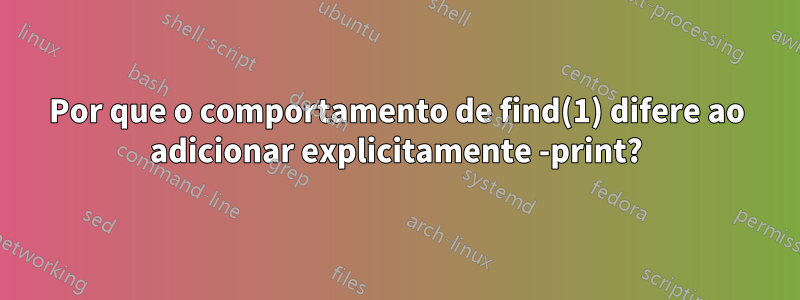 Por que o comportamento de find(1) difere ao adicionar explicitamente -print?