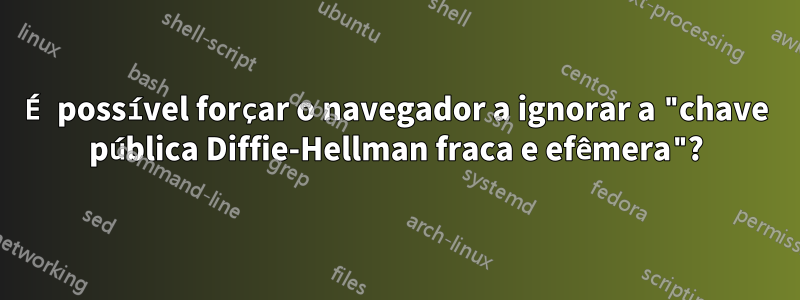 É possível forçar o navegador a ignorar a "chave pública Diffie-Hellman fraca e efêmera"?