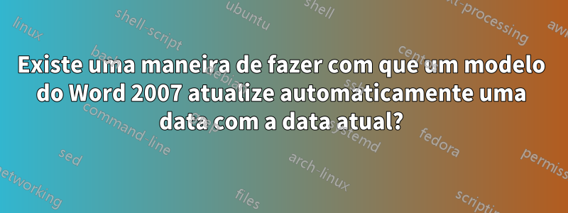 Existe uma maneira de fazer com que um modelo do Word 2007 atualize automaticamente uma data com a data atual?