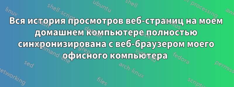 Вся история просмотров веб-страниц на моем домашнем компьютере полностью синхронизирована с веб-браузером моего офисного компьютера 