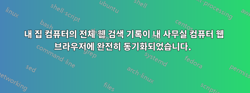 내 집 컴퓨터의 전체 웹 검색 기록이 내 사무실 컴퓨터 웹 브라우저에 완전히 동기화되었습니다. 