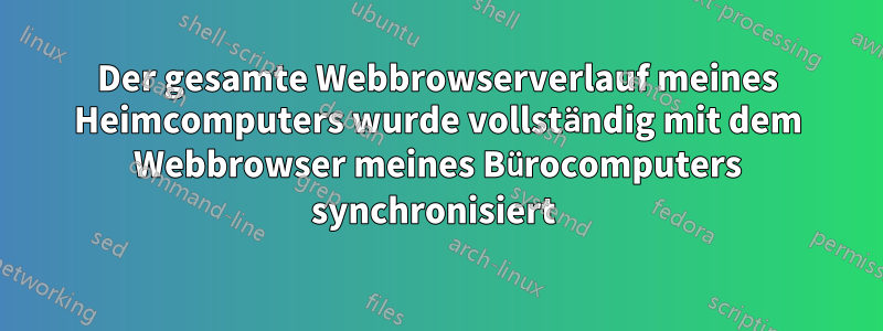 Der gesamte Webbrowserverlauf meines Heimcomputers wurde vollständig mit dem Webbrowser meines Bürocomputers synchronisiert 