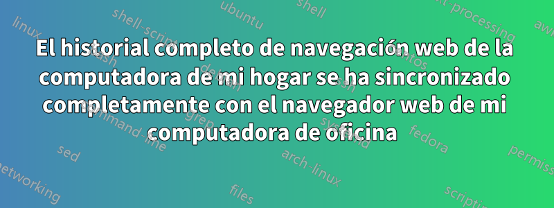 El historial completo de navegación web de la computadora de mi hogar se ha sincronizado completamente con el navegador web de mi computadora de oficina 