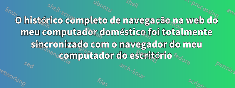 O histórico completo de navegação na web do meu computador doméstico foi totalmente sincronizado com o navegador do meu computador do escritório 