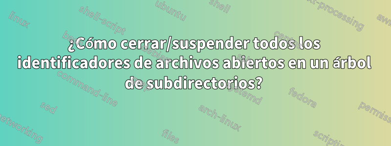 ¿Cómo cerrar/suspender todos los identificadores de archivos abiertos en un árbol de subdirectorios?