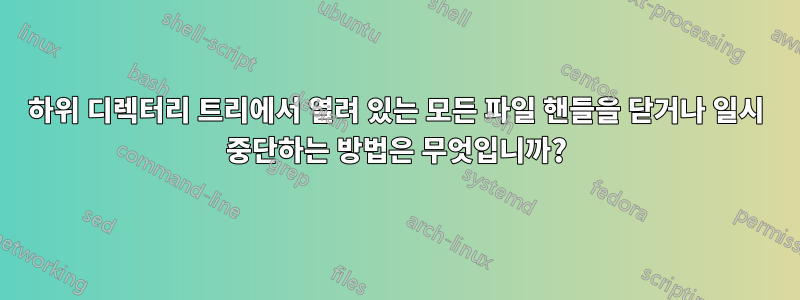 하위 디렉터리 트리에서 열려 있는 모든 파일 핸들을 닫거나 일시 중단하는 방법은 무엇입니까?