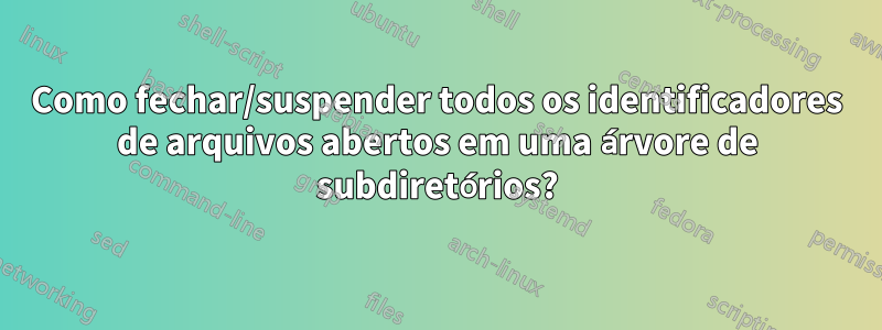 Como fechar/suspender todos os identificadores de arquivos abertos em uma árvore de subdiretórios?