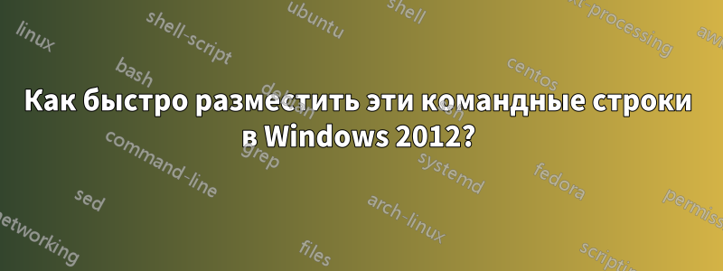 Как быстро разместить эти командные строки в Windows 2012?