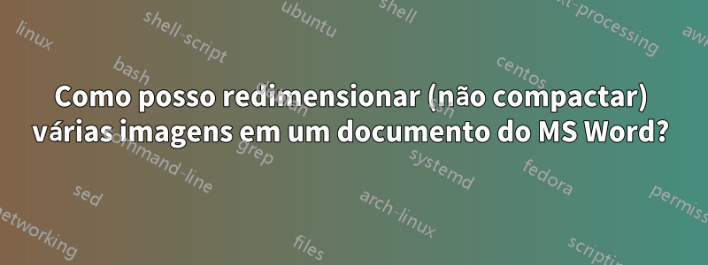 Como posso redimensionar (não compactar) várias imagens em um documento do MS Word?