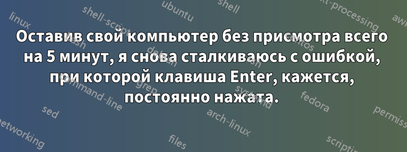 Оставив свой компьютер без присмотра всего на 5 минут, я снова сталкиваюсь с ошибкой, при которой клавиша Enter, кажется, постоянно нажата.