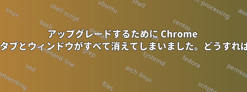 アップグレードするために Chrome を再起動したら、タブとウィンドウがすべて消えてしまいました。どうすれば元に戻せますか?