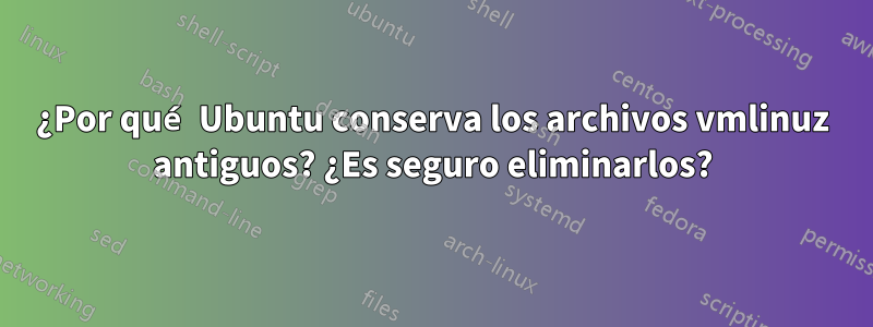 ¿Por qué Ubuntu conserva los archivos vmlinuz antiguos? ¿Es seguro eliminarlos?