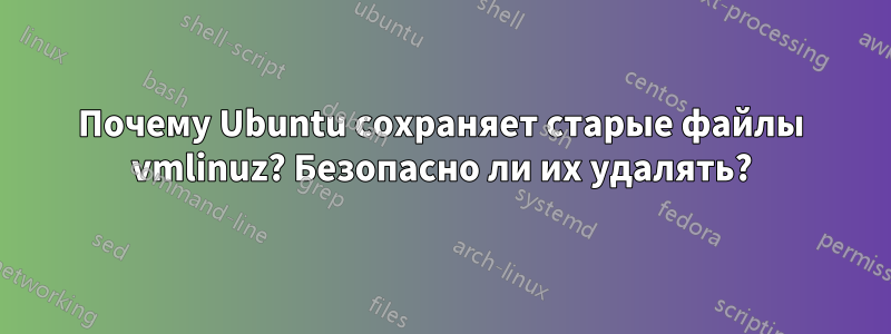 Почему Ubuntu сохраняет старые файлы vmlinuz? Безопасно ли их удалять?