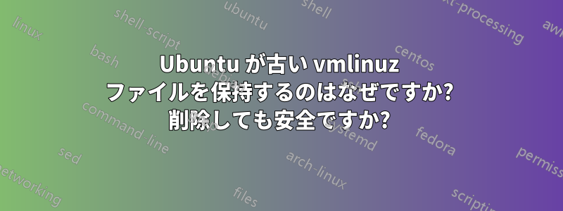 Ubuntu が古い vmlinuz ファイルを保持するのはなぜですか? 削除しても安全ですか?