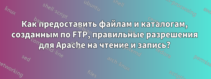 Как предоставить файлам и каталогам, созданным по FTP, правильные разрешения для Apache на чтение и запись?