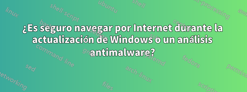 ¿Es seguro navegar por Internet durante la actualización de Windows o un análisis antimalware?