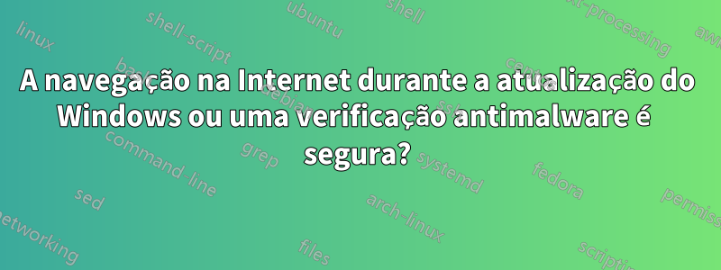 A navegação na Internet durante a atualização do Windows ou uma verificação antimalware é segura?