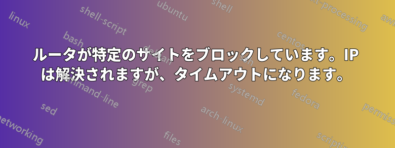 ルータが特定のサイトをブロックしています。IP は解決されますが、タイムアウトになります。