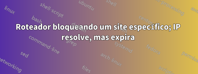 Roteador bloqueando um site específico; IP resolve, mas expira