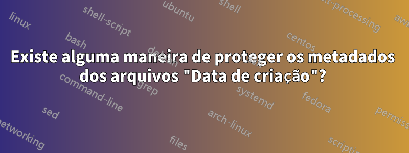 Existe alguma maneira de proteger os metadados dos arquivos "Data de criação"?