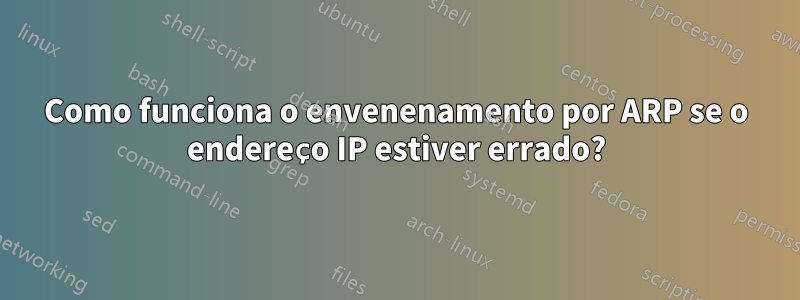 Como funciona o envenenamento por ARP se o endereço IP estiver errado?