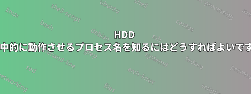 HDD を集中的に動作させるプロセス名を知るにはどうすればよいですか?