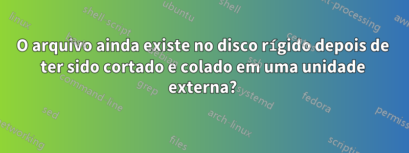 O arquivo ainda existe no disco rígido depois de ter sido cortado e colado em uma unidade externa?