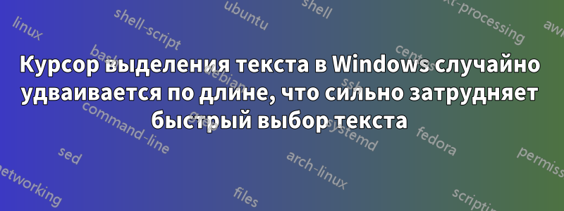 Курсор выделения текста в Windows случайно удваивается по длине, что сильно затрудняет быстрый выбор текста