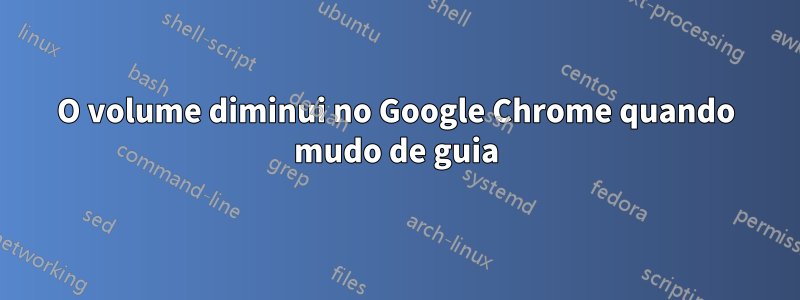 O volume diminui no Google Chrome quando mudo de guia