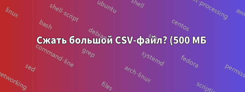 Сжать большой CSV-файл? (500 МБ)