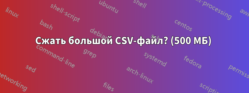 Сжать большой CSV-файл? (500 МБ)