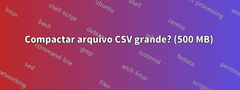 Compactar arquivo CSV grande? (500 MB)