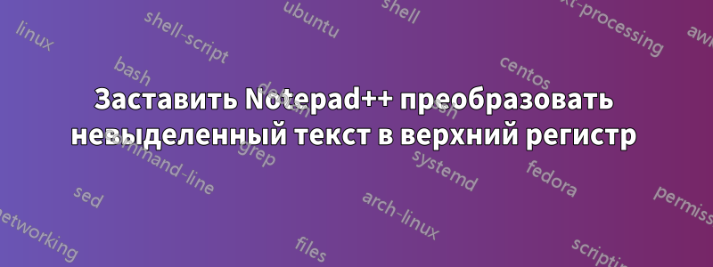 Заставить Notepad++ преобразовать невыделенный текст в верхний регистр