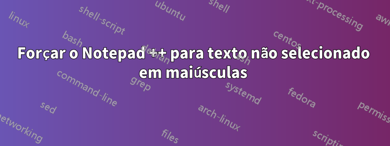 Forçar o Notepad ++ para texto não selecionado em maiúsculas