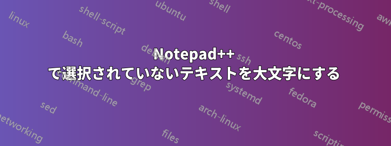 Notepad++ で選択されていないテキストを大文字にする