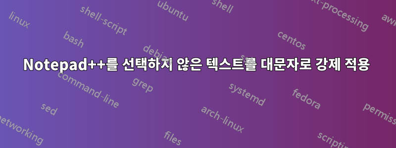 Notepad++를 선택하지 않은 텍스트를 대문자로 강제 적용