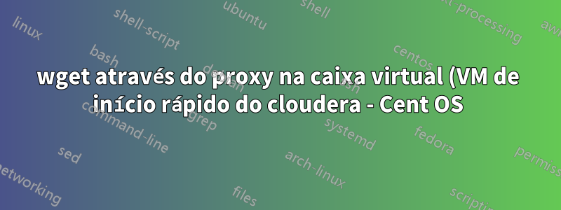 wget através do proxy na caixa virtual (VM de início rápido do cloudera - Cent OS)
