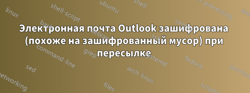 Электронная почта Outlook зашифрована (похоже на зашифрованный мусор) при пересылке