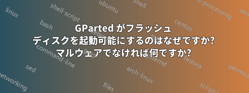 GParted がフラッシュ ディスクを起動可能にするのはなぜですか? マルウェアでなければ何ですか?